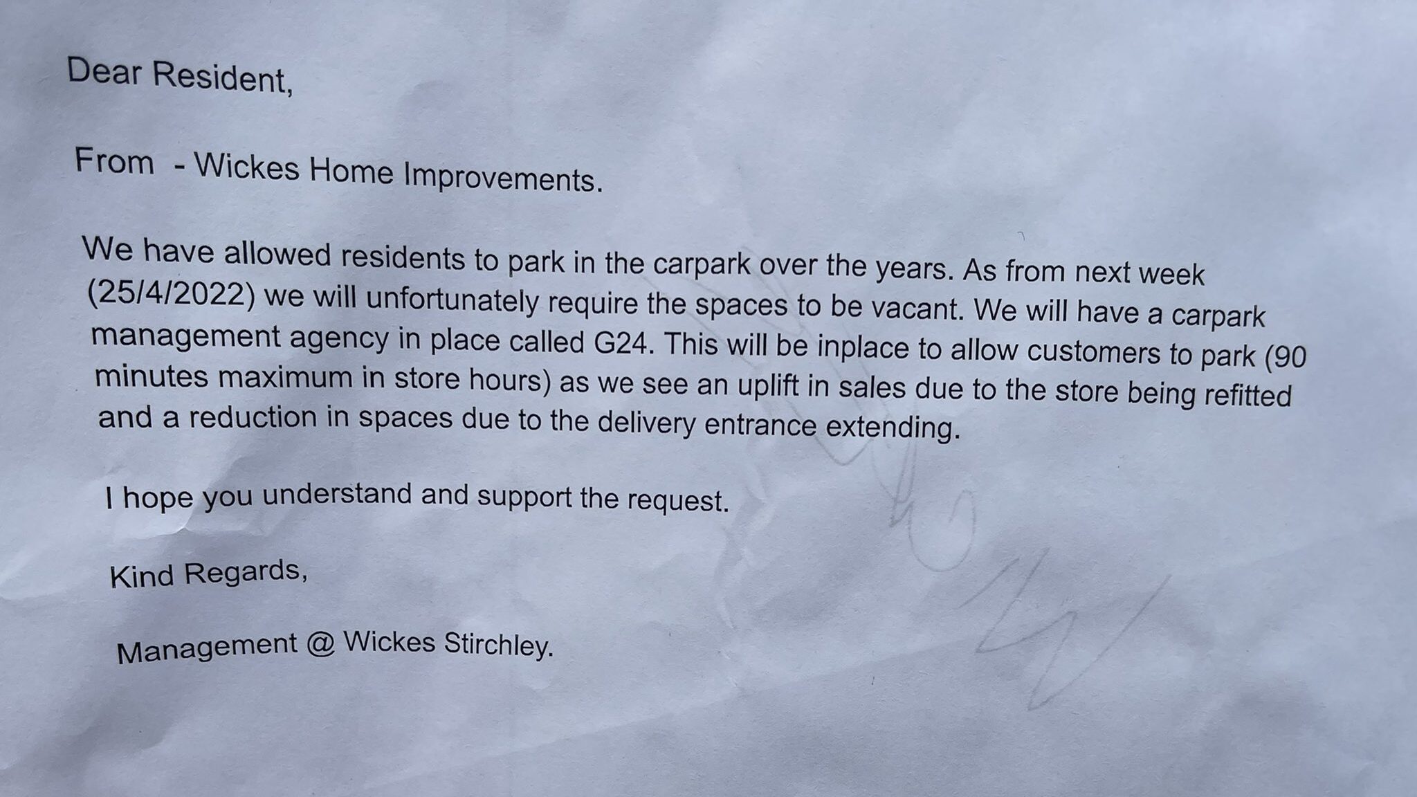 Photo of a letter reading; Dear Resident,From -Wickes Home Improvements.
We have allowed residents to park in the carpark over the years. As from next week
(25/4/2022) we will unfortunately require the spaces to be vacant. We will have a carpark
management agency in place called G24. This will be in place to allow customers to park (90
minutes maximum in store hours) as we see an uplift in sales due to the store being refitted
and a reduction in spaces due to the delivery entrance extending.
I hope you understand and support the request.
Kind Regards, Management @ Wickes Stirchley.