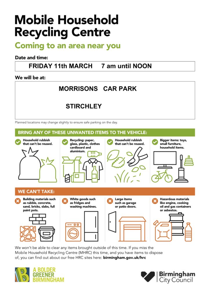 Mobile Household Recycling Centre (MHRC) will be visiting Stirchley again on Friday 11th March at the car park in Morrisons

CAN BE RECYCLED: Recycle any household rubbish that cannot be reused; standard recycling materials that usually go in your recycling; garden waste; bigger items like toys or small household items. Batteries, lightbulbs, small electronics etc can be recycled.

NOT ACCEPTED: Building materials, white goods (like fridges), hazardous materials and larger items will not be accepted.