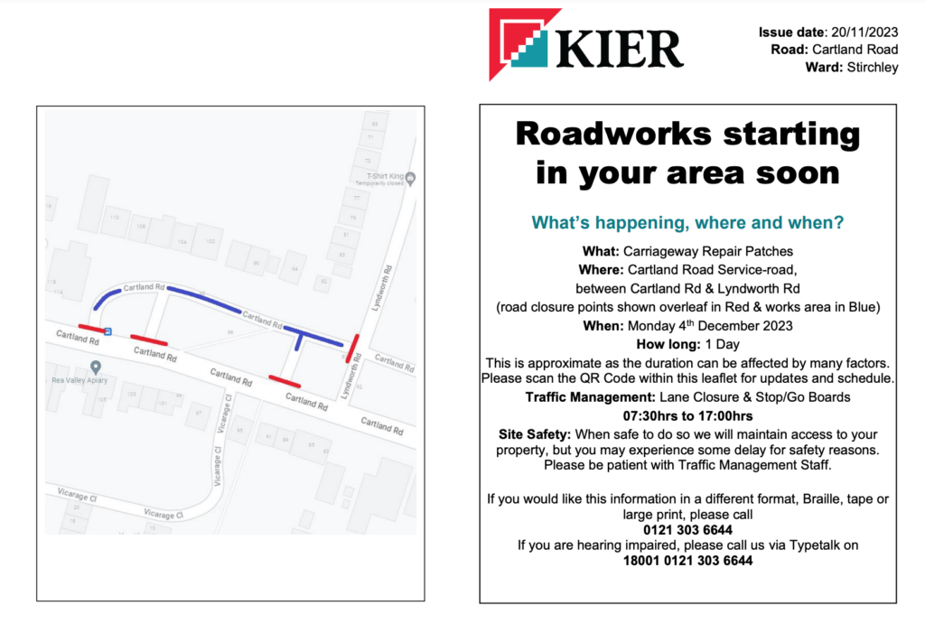 Roadworks starting
in your area soon
What’s happening, where and when?
What: Carriageway Repair Patches
Where: Cartland Road Service-road,
between Cartland Rd & Lyndworth Rd
(road closure points shown overleaf in Red & works area in Blue)
When: Monday 4
th December 2023
How long: 1 Day
This is approximate as the duration can be affected by many factors.
Please scan the QR Code within this leaflet for updates and schedule.
Traffic Management: Lane Closure & Stop/Go Boards
07:30hrs to 17:00hrs
Site Safety: When safe to do so we will maintain access to your
property, but you may experience some delay for safety reasons.
Please be patient with Traffic Management Staff.
If you would like this information in a different format, Braille, tape or
large print, please call
0121 303 6644
If you are hearing impaired, please call us via Typetalk on
18001 0121 303 6644